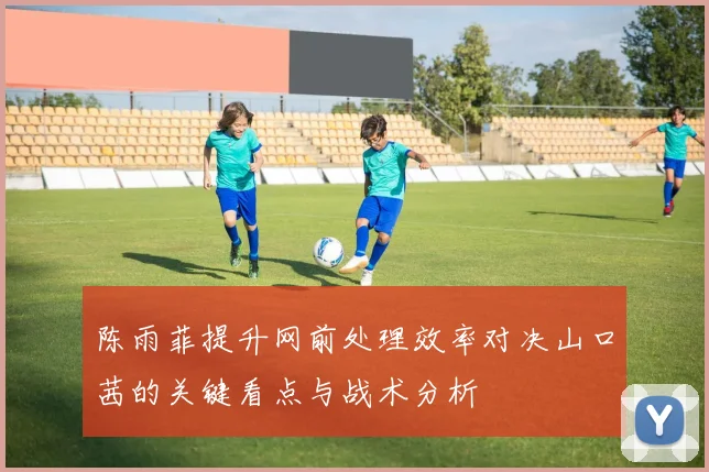 陈雨菲提升网前处理效率对决山口茜的关键看点与战术分析