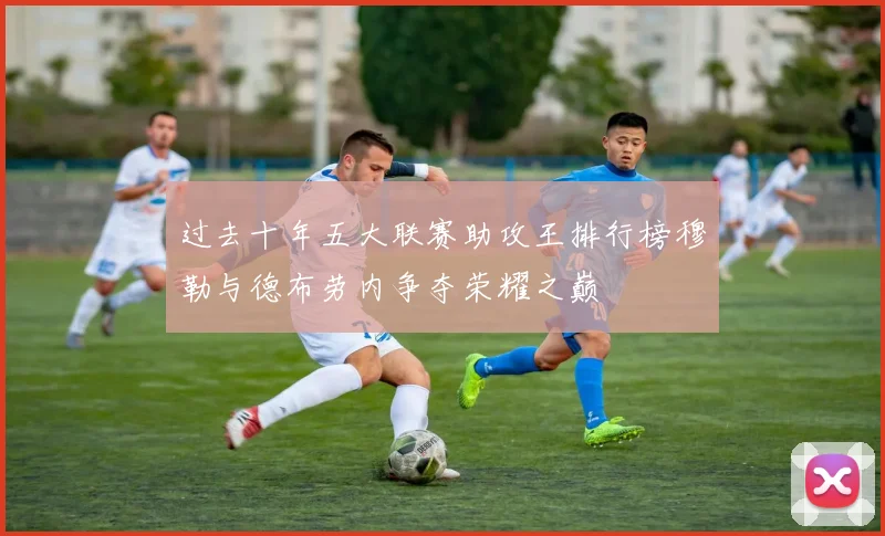 过去十年五大联赛助攻王排行榜穆勒与德布劳内争夺荣耀之巅