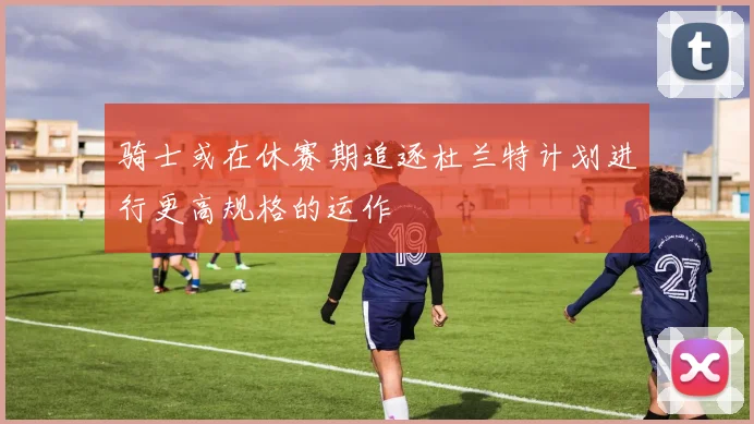 骑士或在休赛期追逐杜兰特计划进行更高规格的运作