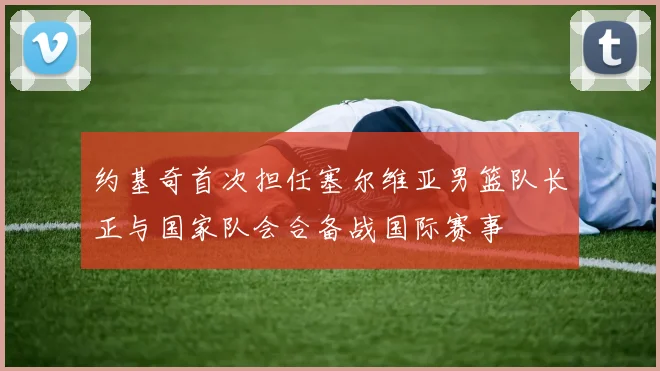 约基奇首次担任塞尔维亚男篮队长正与国家队会合备战国际赛事