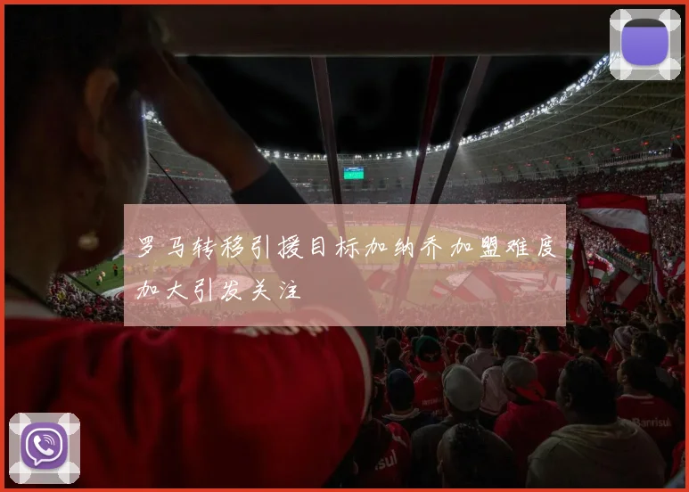罗马转移引援目标加纳乔加盟难度加大引发关注