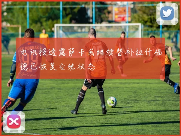 电讯报透露萨卡或继续替补拉什福德已恢复合练状态