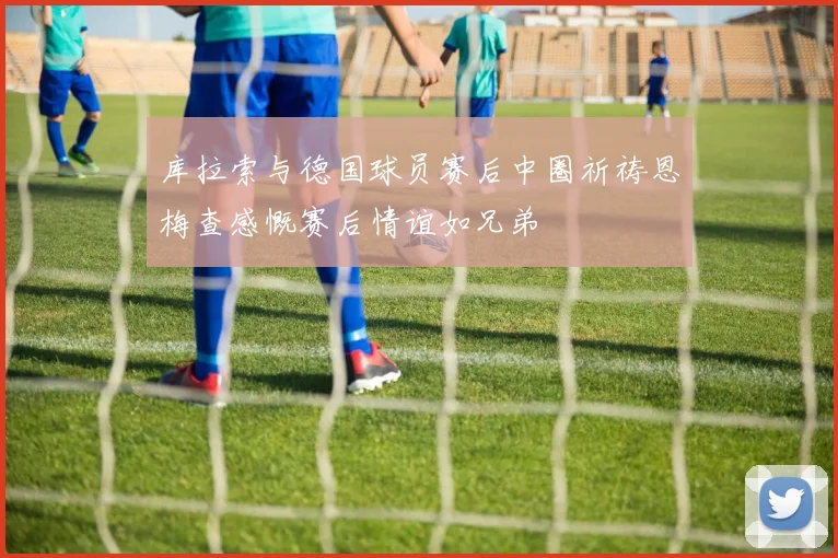 库拉索与德国球员赛后中圈祈祷恩梅查感慨赛后情谊如兄弟