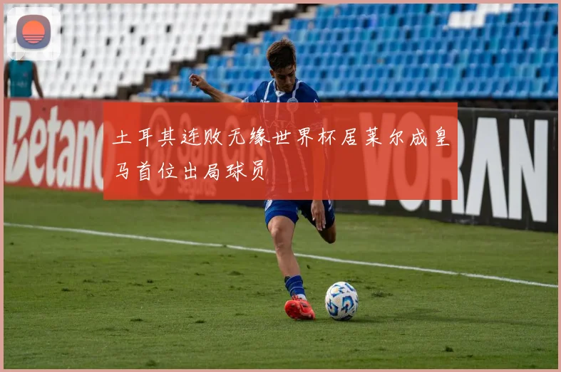土耳其连败无缘世界杯居莱尔成皇马首位出局球员