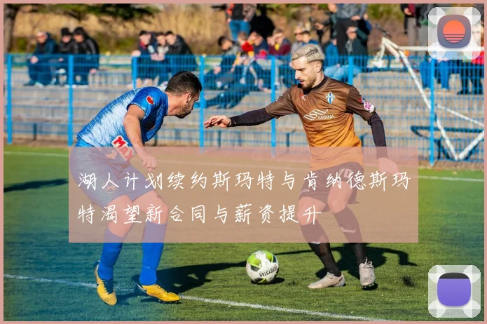 湖人计划续约斯玛特与肯纳德斯玛特渴望新合同与薪资提升