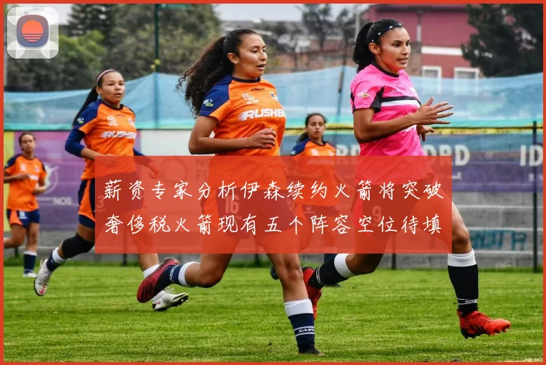 薪资专家分析伊森续约火箭将突破奢侈税火箭现有五个阵容空位待填补