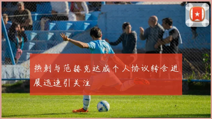 热刺与范赫克达成个人协议转会进展迅速引关注