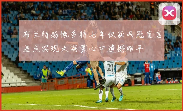 布兰特感慨多特七年仅获两冠直言差点实现大满贯心中遗憾难平