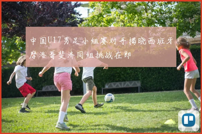 中国U17男足小组赛对手揭晓西班牙摩洛哥斐济同组挑战在即