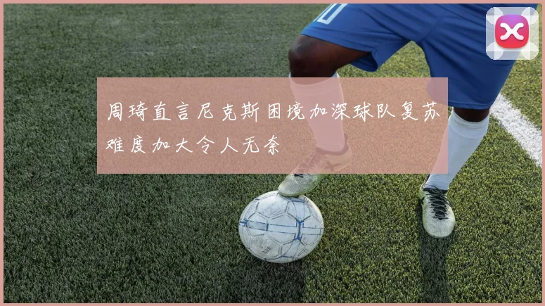 周琦直言尼克斯困境加深球队复苏难度加大令人无奈