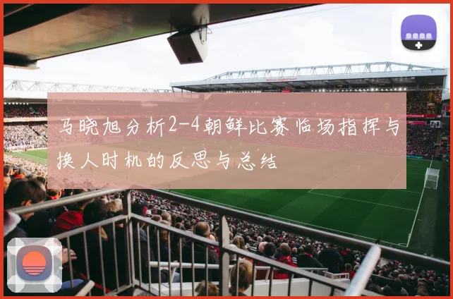 马晓旭分析2-4朝鲜比赛临场指挥与换人时机的反思与总结