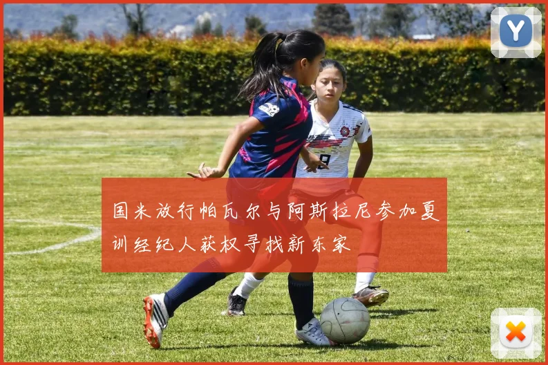 国米放行帕瓦尔与阿斯拉尼参加夏训经纪人获权寻找新东家
