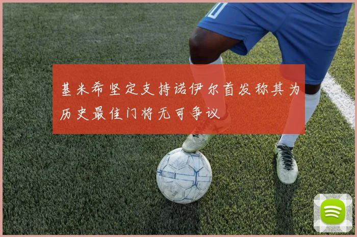 基米希坚定支持诺伊尔首发称其为历史最佳门将无可争议