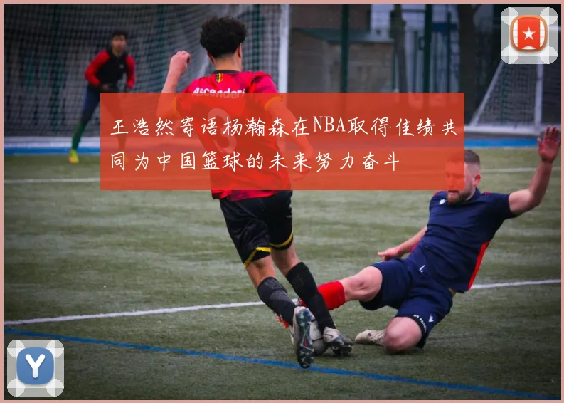王浩然寄语杨瀚森在NBA取得佳绩共同为中国篮球的未来努力奋斗